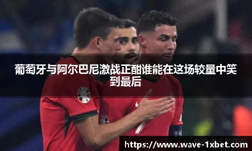 葡萄牙与阿尔巴尼激战正酣谁能在这场较量中笑到最后